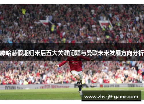 滕哈赫假期归来后五大关键问题与曼联未来发展方向分析