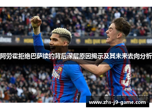 阿劳霍拒绝巴萨续约背后深层原因揭示及其未来去向分析