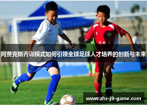 阿贾克斯青训模式如何引领全球足球人才培养的创新与未来