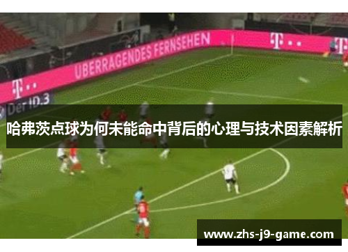 哈弗茨点球为何未能命中背后的心理与技术因素解析