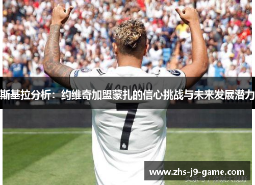 斯基拉分析:约维奇加盟蒙扎的信心挑战与未来发展潜力 斯基拉分析:约维奇加盟蒙扎的信心挑战与未来发展潜力
