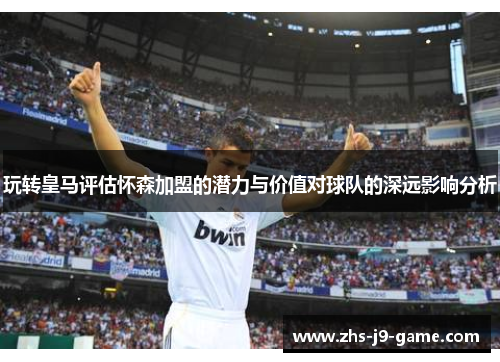 玩转皇马评估怀森加盟的潜力与价值对球队的深远影响分析