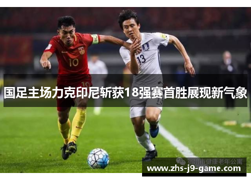 国足主场力克印尼斩获18强赛首胜展现新气象 国足主场力克印尼斩获18强赛首胜展现新气象