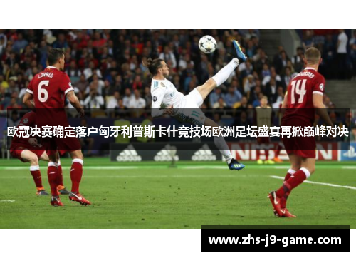 欧冠决赛确定落户匈牙利普斯卡什竞技场欧洲足坛盛宴再掀巅峰对决