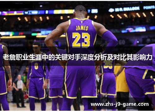 老詹职业生涯中的关键对手深度分析及对比其影响力 老詹职业生涯中的关键对手深度分析及对比其影响力
